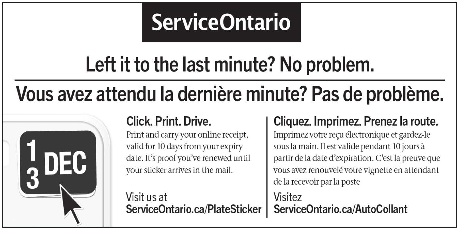L’image ci-dessus provient du site Web de Service Ontario. Il s’agit d’une publicité de Service Ontario indiquant comment renouveler votre vignette d’immatriculation. On peut y lire le texte suivant : « Vous avez attend la dernière minute? Pas de problème. Cliquez. Imprimez. Prenez la route. Imprimez votre reçu électronique et gardez-le sous la main. It est valide pendant 10 jours à partir de la date d’expiration. C’est la preuve que vous avez renouvelé votre vignette en attendant de la recevoir par la poste. Visitez ServiceOntario.ca/AutoCollant »